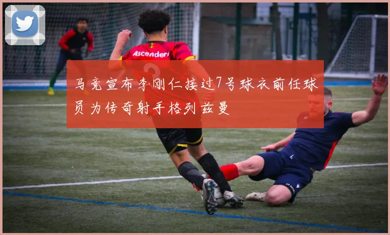 马竞宣布李刚仁接过7号球衣前任球员为传奇射手格列兹曼