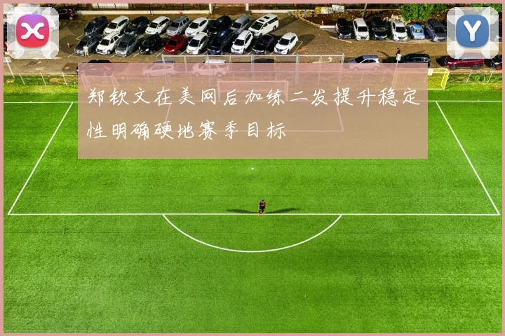 郑钦文在美网后加练二发提升稳定性明确硬地赛季目标