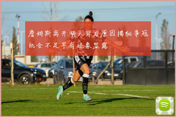 詹姆斯离开湖人背后原因揭秘争冠机会不足早有迹象显露