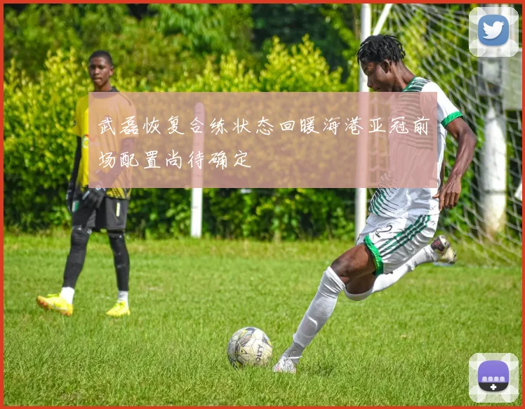 武磊恢复合练状态回暖海港亚冠前场配置尚待确定