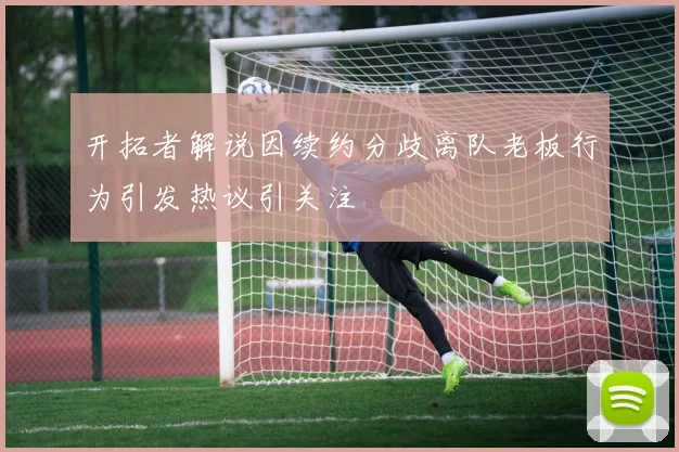 开拓者解说因续约分歧离队老板行为引发热议引关注