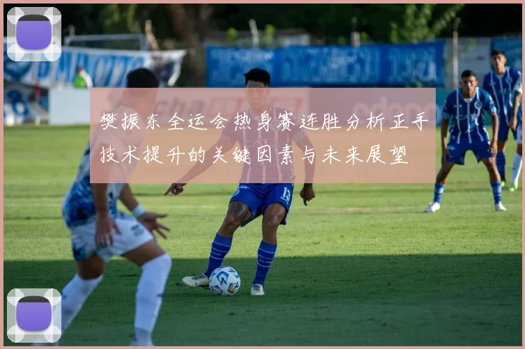 樊振东全运会热身赛连胜分析正手技术提升的关键因素与未来展望
