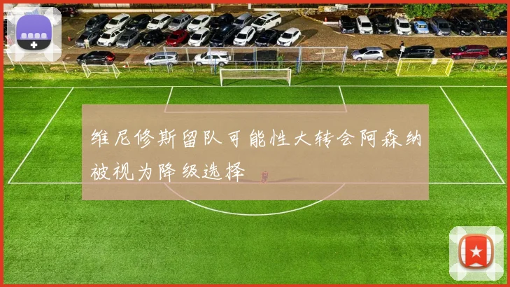 维尼修斯留队可能性大转会阿森纳被视为降级选择
