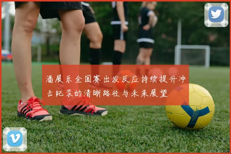 潘展乐全国赛出发反应持续提升冲击纪录的清晰路径与未来展望