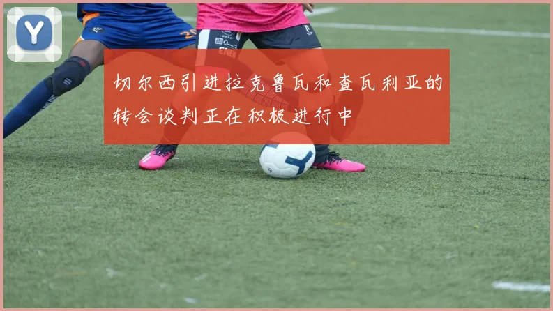 切尔西引进拉克鲁瓦和查瓦利亚的转会谈判正在积极进行中