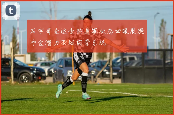 石宇奇全运会热身赛状态回暖展现冲金潜力羽坛前景乐观