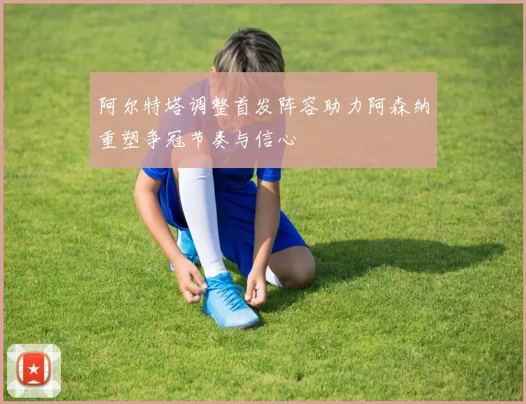 阿尔特塔调整首发阵容助力阿森纳重塑争冠节奏与信心